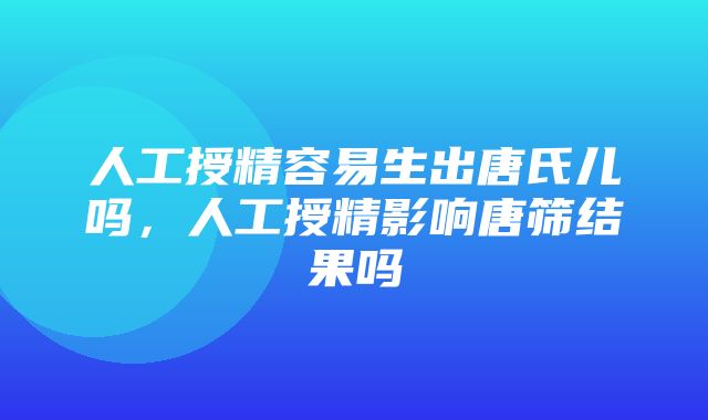 人工授精容易生出唐氏儿吗，人工授精影响唐筛结果吗