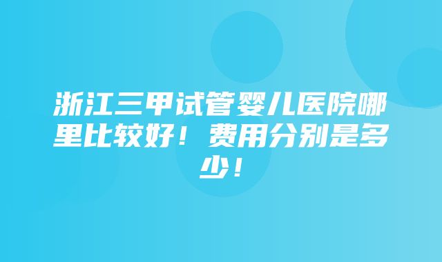 浙江三甲试管婴儿医院哪里比较好！费用分别是多少！