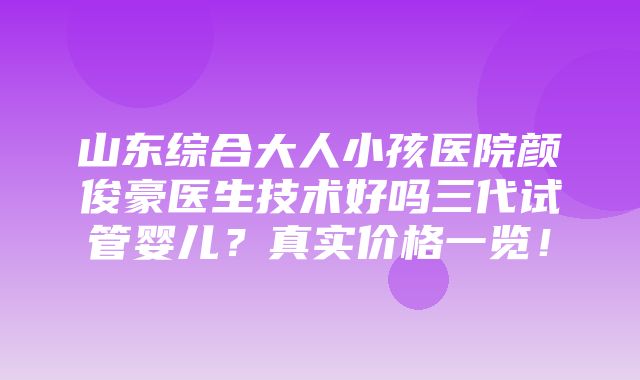 山东综合大人小孩医院颜俊豪医生技术好吗三代试管婴儿？真实价格一览！