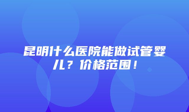 昆明什么医院能做试管婴儿？价格范围！