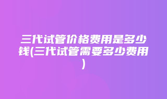 三代试管价格费用是多少钱(三代试管需要多少费用)