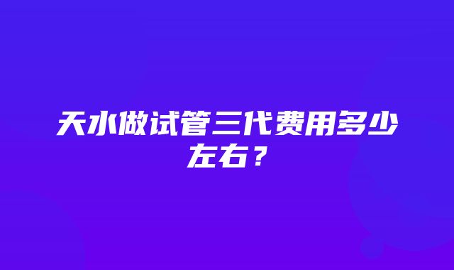 天水做试管三代费用多少左右？