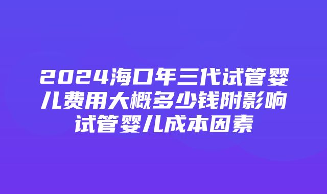 2024海口年三代试管婴儿费用大概多少钱附影响试管婴儿成本因素