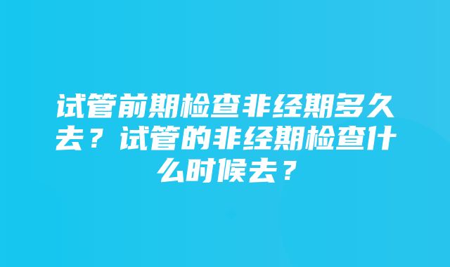 试管前期检查非经期多久去？试管的非经期检查什么时候去？