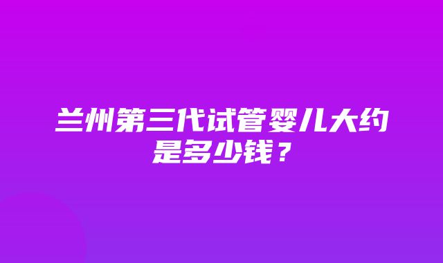 兰州第三代试管婴儿大约是多少钱？