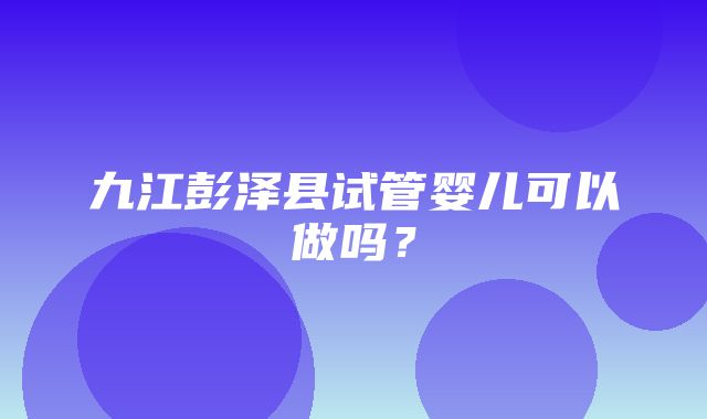 九江彭泽县试管婴儿可以做吗？