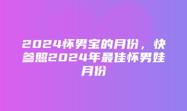 2024怀男宝的月份，快参照2024年最佳怀男娃月份