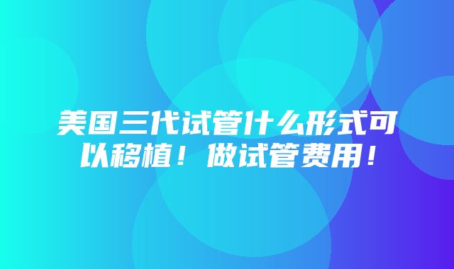 美国三代试管什么形式可以移植！做试管费用！