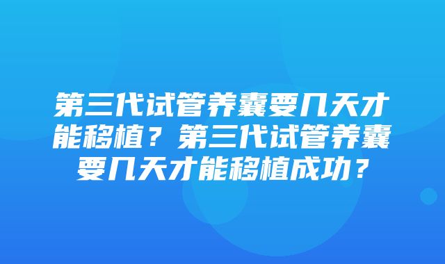 第三代试管养囊要几天才能移植？第三代试管养囊要几天才能移植成功？