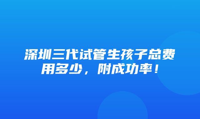 深圳三代试管生孩子总费用多少，附成功率！