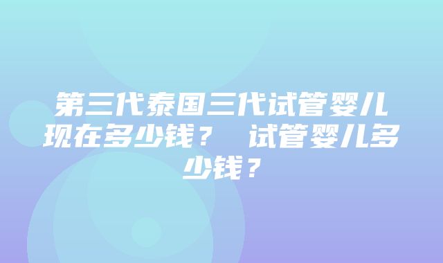 第三代泰国三代试管婴儿现在多少钱？ 试管婴儿多少钱？