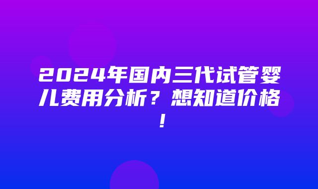 2024年国内三代试管婴儿费用分析？想知道价格！