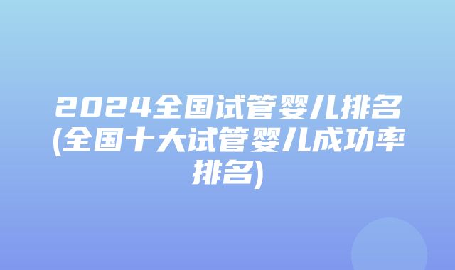 2024全国试管婴儿排名(全国十大试管婴儿成功率排名)