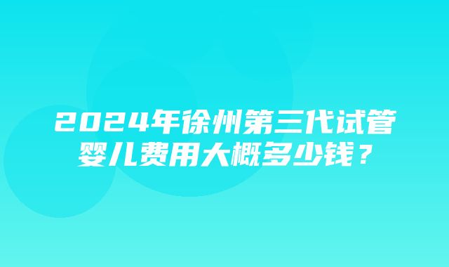 2024年徐州第三代试管婴儿费用大概多少钱？