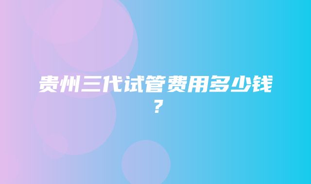 贵州三代试管费用多少钱？