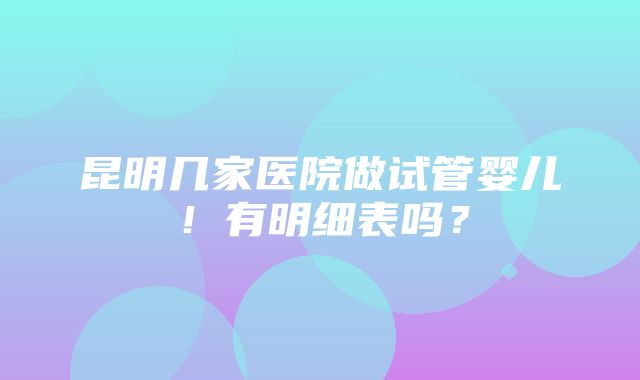 昆明几家医院做试管婴儿！有明细表吗？