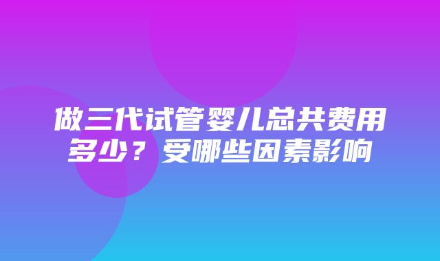 做三代试管婴儿总共费用多少？受哪些因素影响