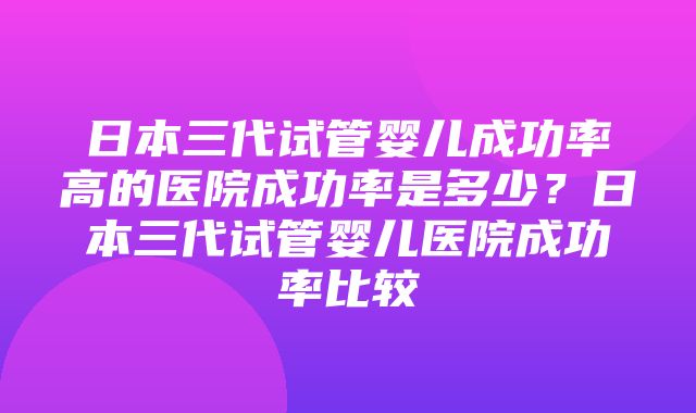 日本三代试管婴儿成功率高的医院成功率是多少？日本三代试管婴儿医院成功率比较