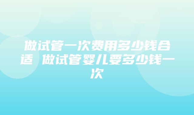 做试管一次费用多少钱合适 做试管婴儿要多少钱一次