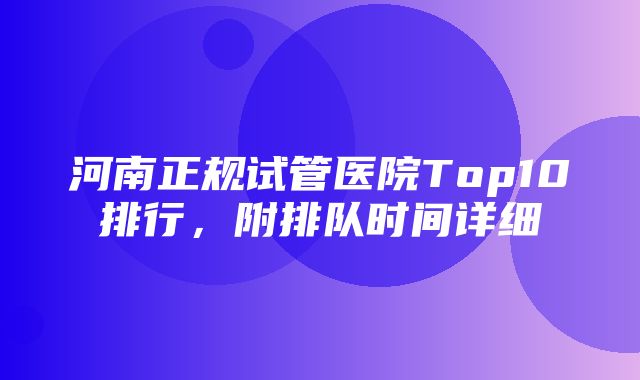 河南正规试管医院Top10排行，附排队时间详细