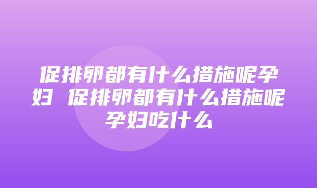 促排卵都有什么措施呢孕妇 促排卵都有什么措施呢孕妇吃什么