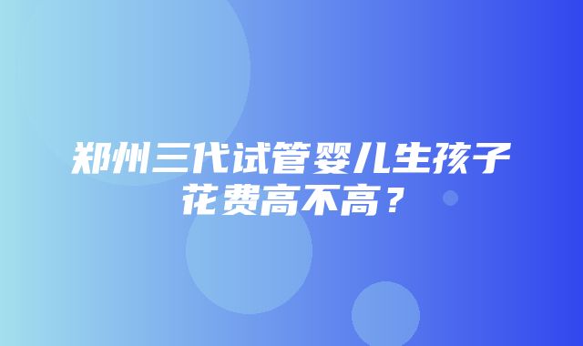 郑州三代试管婴儿生孩子花费高不高？