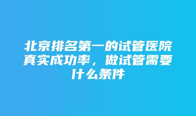 北京排名第一的试管医院真实成功率，做试管需要什么条件