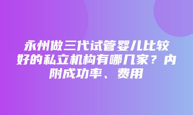 永州做三代试管婴儿比较好的私立机构有哪几家？内附成功率、费用