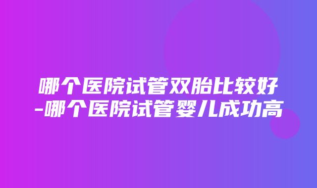 哪个医院试管双胎比较好-哪个医院试管婴儿成功高