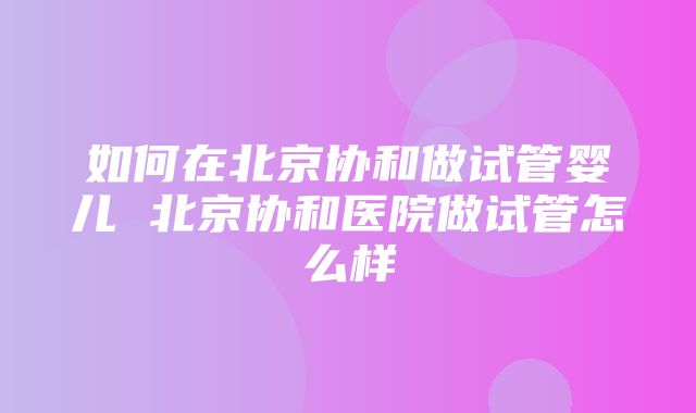 如何在北京协和做试管婴儿 北京协和医院做试管怎么样