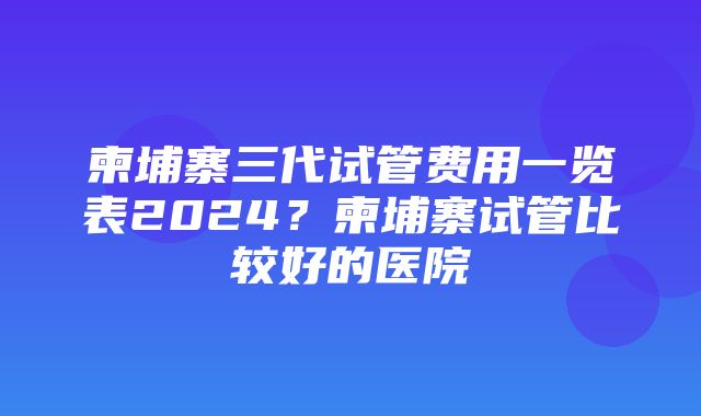 柬埔寨三代试管费用一览表2024？柬埔寨试管比较好的医院