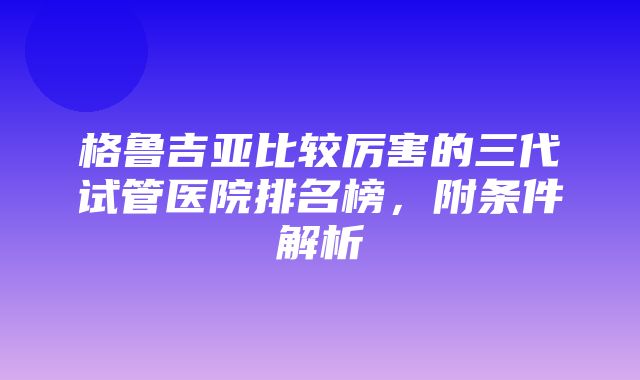 格鲁吉亚比较厉害的三代试管医院排名榜，附条件解析