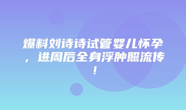 爆料刘诗诗试管婴儿怀孕，进周后全身浮肿照流传！