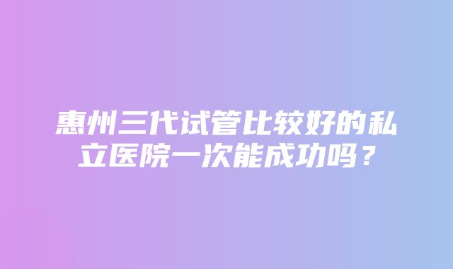 惠州三代试管比较好的私立医院一次能成功吗？