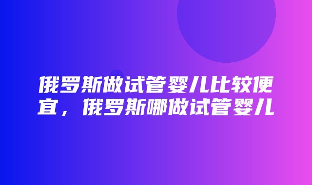 俄罗斯做试管婴儿比较便宜，俄罗斯哪做试管婴儿