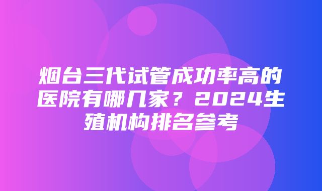 烟台三代试管成功率高的医院有哪几家？2024生殖机构排名参考