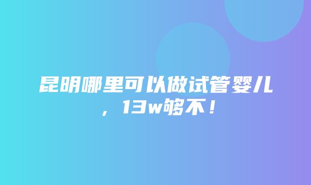 昆明哪里可以做试管婴儿，13w够不！