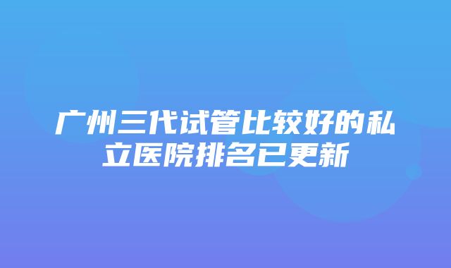 广州三代试管比较好的私立医院排名已更新