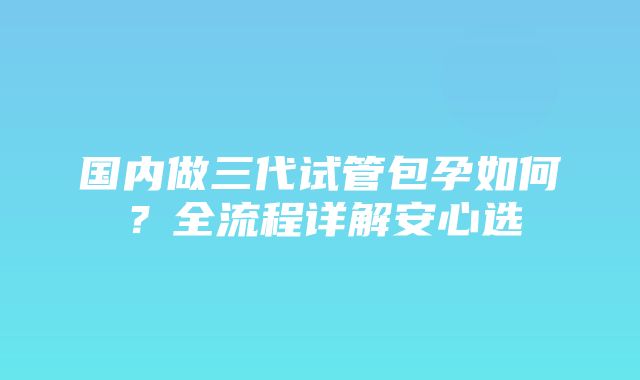 国内做三代试管包孕如何？全流程详解安心选