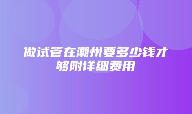 做试管在潮州要多少钱才够附详细费用