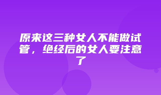 原来这三种女人不能做试管，绝经后的女人要注意了