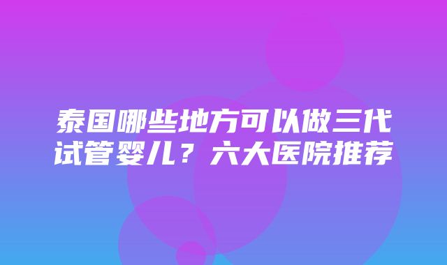 泰国哪些地方可以做三代试管婴儿？六大医院推荐