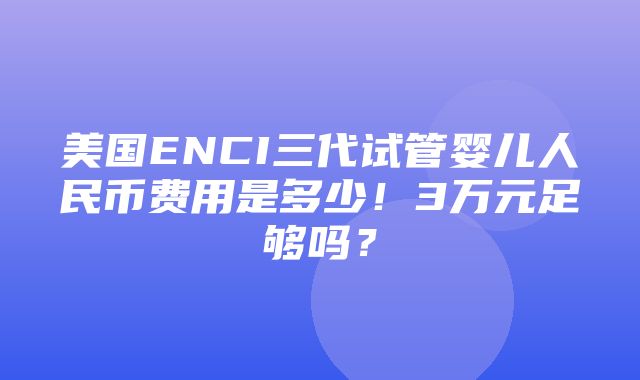 美国ENCI三代试管婴儿人民币费用是多少！3万元足够吗？