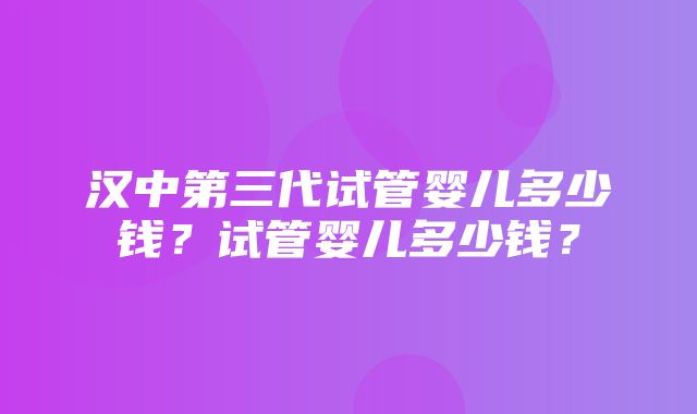 汉中第三代试管婴儿多少钱？试管婴儿多少钱？