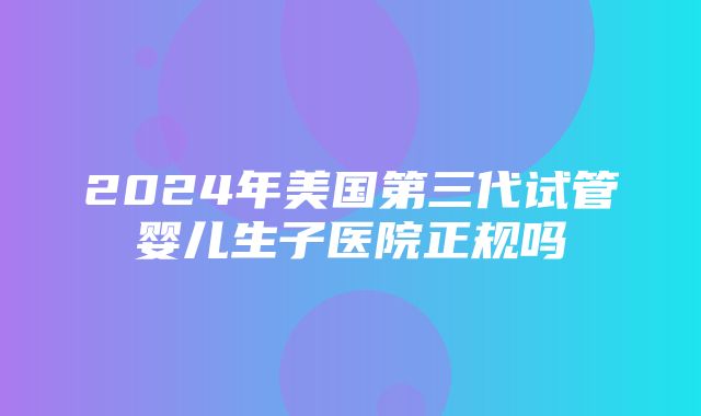 2024年美国第三代试管婴儿生子医院正规吗