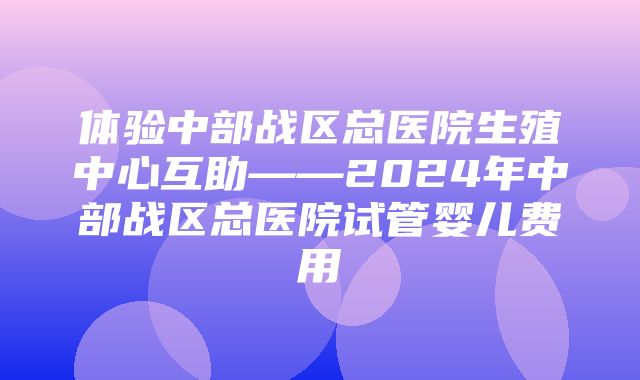 体验中部战区总医院生殖中心互助——2024年中部战区总医院试管婴儿费用