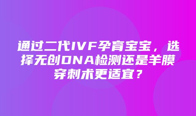 通过二代IVF孕育宝宝，选择无创DNA检测还是羊膜穿刺术更适宜？