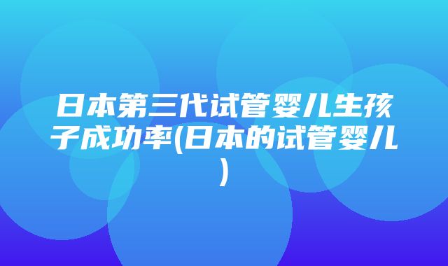 日本第三代试管婴儿生孩子成功率(日本的试管婴儿)