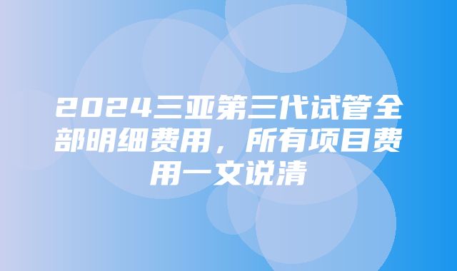 2024三亚第三代试管全部明细费用，所有项目费用一文说清