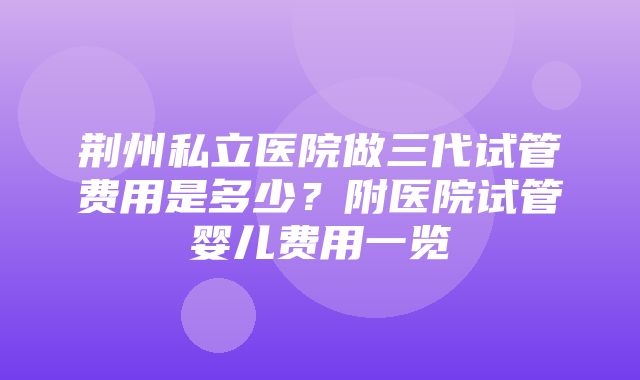 荆州私立医院做三代试管费用是多少？附医院试管婴儿费用一览